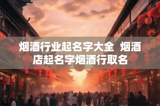 烟酒行业起名字大全  烟酒店起名字烟酒行取名