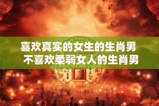 喜欢真实的女生的生肖男  不喜欢柔弱女人的生肖男