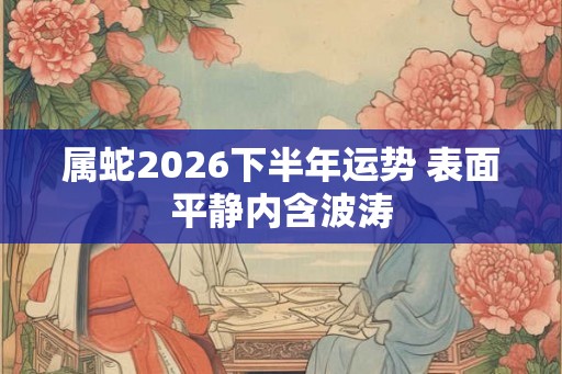 属蛇2026下半年运势 表面平静内含波涛 属蛇2026下半年运势 表面平静内含波涛