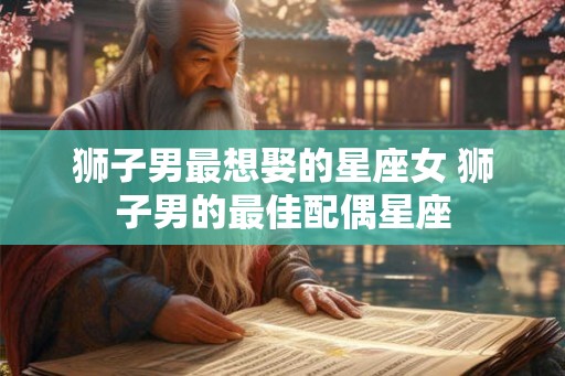 狮子男最想娶的星座女 狮子男的最佳配偶星座