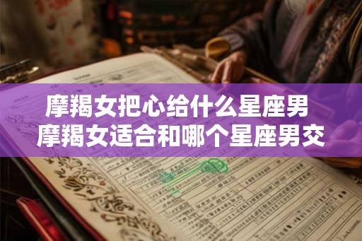摩羯女把心给什么星座男 摩羯女适合和哪个星座男交往