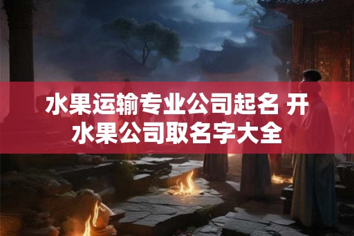 水果运输专业公司起名 开水果公司取名字大全
