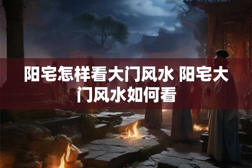 阳宅怎样看大门风水 阳宅大门风水如何看