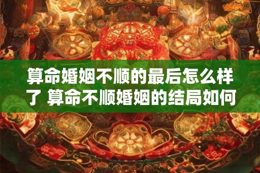 算命婚姻不顺的最后怎么样了 算命不顺婚姻的结局如何