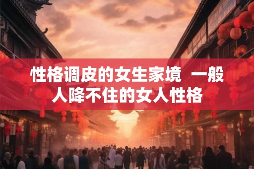 性格调皮的女生家境  一般人降不住的女人性格