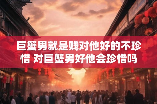 巨蟹男就是贱对他好的不珍惜 对巨蟹男好他会珍惜吗 巨蟹男就是贱对他好的不珍惜 对巨蟹男好他会珍惜吗