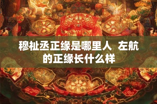 穆祉丞正缘是哪里人 左航的正缘长什么样 穆祉丞正缘是哪里人 左航的正缘长什么样
