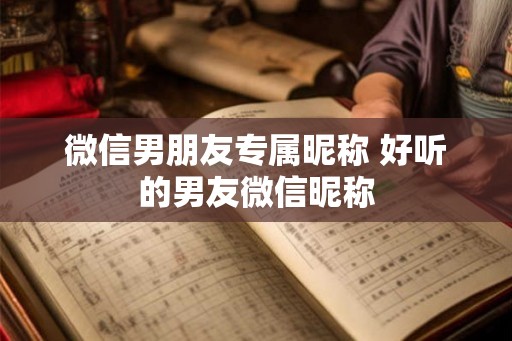 微信男朋友专属昵称 好听的男友微信昵称 微信男朋友专属昵称 好听的男友微信昵称