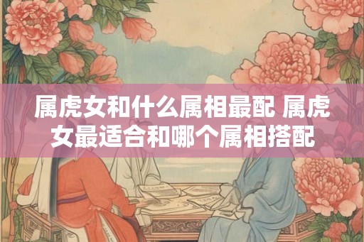 属虎女和什么属相最配 属虎女最适合和哪个属相搭配