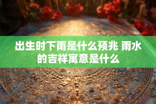 出生时下雨是什么预兆 雨水的吉祥寓意是什么