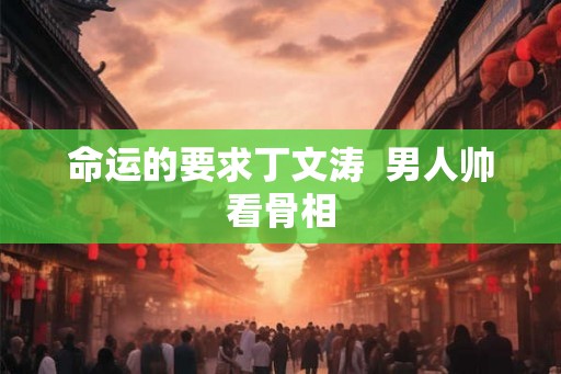 命运的要求丁文涛 男人帅看骨相 命运的要求丁文涛 男人帅看骨相