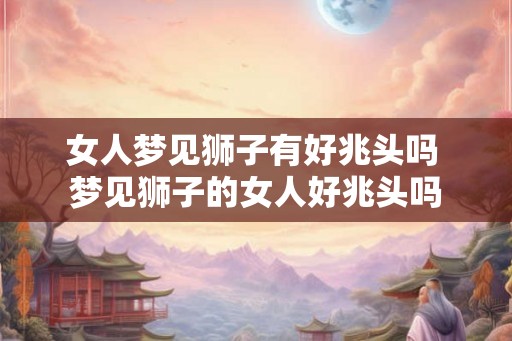 女人梦见狮子有好兆头吗 梦见狮子的女人好兆头吗