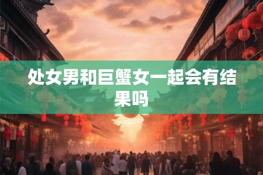 处女男和巨蟹女一起会有结果吗 处女男和巨蟹女一起会有结果吗