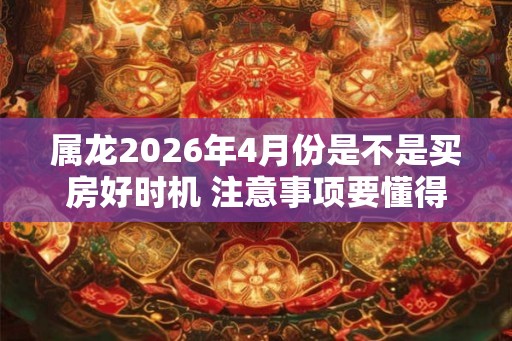 属龙2026年4月份是不是买房好时机 注意事项要懂得
