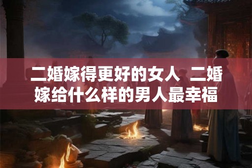 二婚嫁得更好的女人  二婚嫁给什么样的男人最幸福
