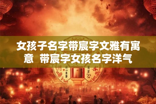 女孩子名字带宸字文雅有寓意  带宸字女孩名字洋气