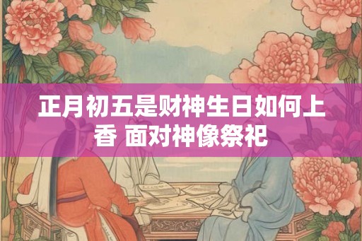 正月初五是财神生日如何上香 面对神像祭祀