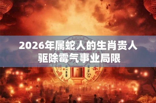 2026年属蛇人的生肖贵人 驱除霉气事业局限