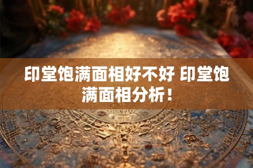 印堂饱满面相好不好 印堂饱满面相分析! 印堂饱满面相好不好 印堂饱满面相分析!