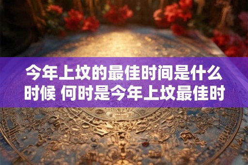 今年上坟的最佳时间是什么时候 何时是今年上坟最佳时间