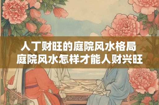 人丁财旺的庭院风水格局 庭院风水怎样才能人财兴旺