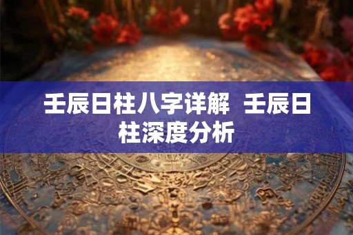 壬辰日柱八字详解 壬辰日柱深度分析 壬辰日柱八字详解 壬辰日柱深度分析