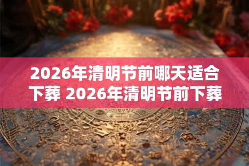 2026年清明节前哪天适合下葬 2026年清明节前下葬吉日