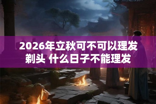 2026年立秋可不可以理发剃头 什么日子不能理发
