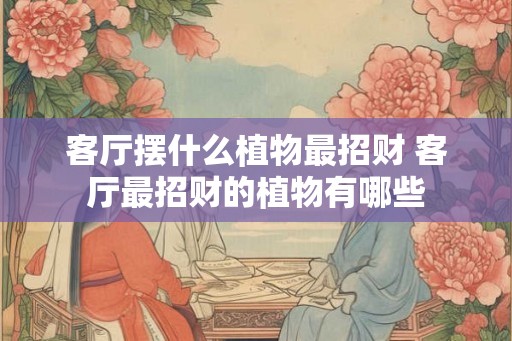 客厅摆什么植物最招财 客厅最招财的植物有哪些