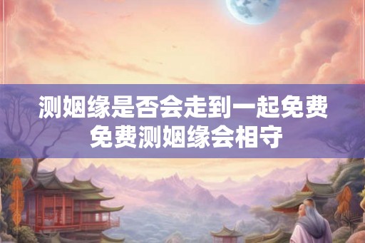 测姻缘是否会走到一起免费 免费测姻缘会相守