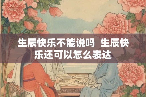 生辰快乐不能说吗  生辰快乐还可以怎么表达