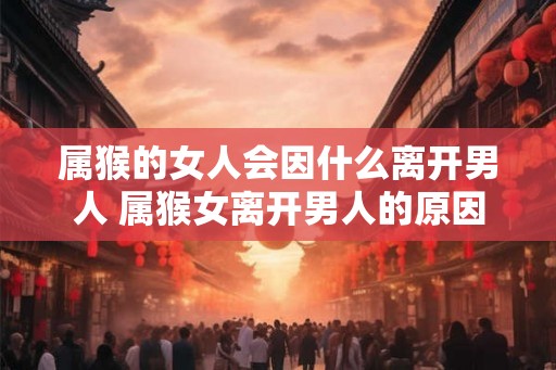 属猴的女人会因什么离开男人 属猴女离开男人的原因