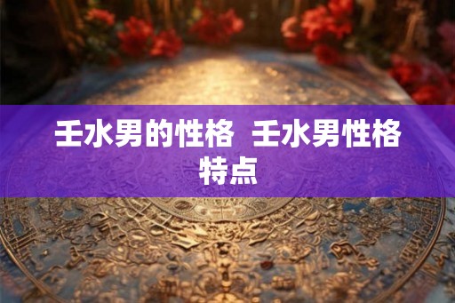 壬水男的性格  壬水男性格特点