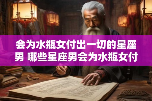 会为水瓶女付出一切的星座男 哪些星座男会为水瓶女付出一切