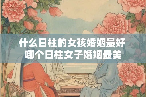 什么日柱的女孩婚姻最好 哪个日柱女子婚姻最美