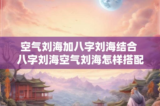 空气刘海加八字刘海结合 八字刘海空气刘海怎样搭配最好