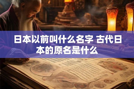 日本以前叫什么名字 古代日本的原名是什么