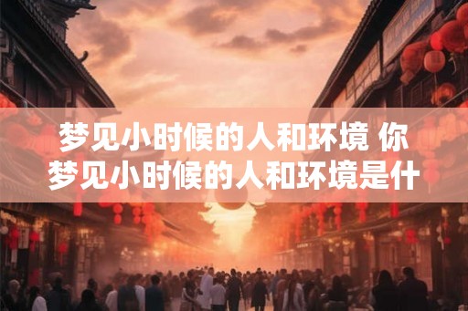 梦见小时候的人和环境 你梦见小时候的人和环境是什么意思 梦见小时候的人和环境 你梦见小时候的人和环境是什么意思