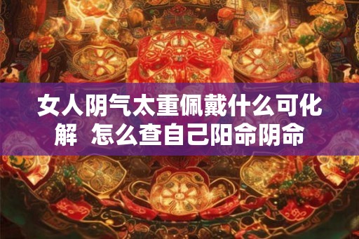 女人阴气太重佩戴什么可化解 怎么查自己阳命阴命 女人阴气太重佩戴什么可化解 怎么查自己阳命阴命