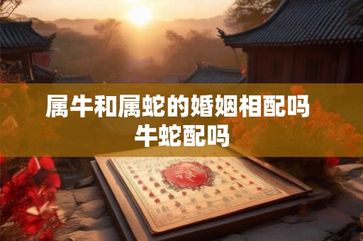 属牛和属蛇的婚姻相配吗 牛蛇配吗