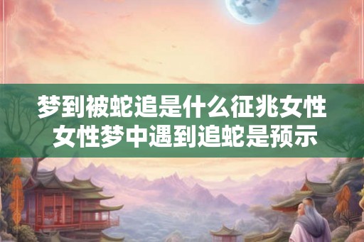 梦到被蛇追是什么征兆女性 女性梦中遇到追蛇是预示什么