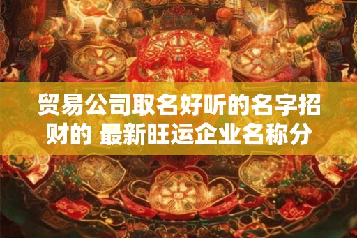 贸易公司取名好听的名字招财的 最新旺运企业名称分享