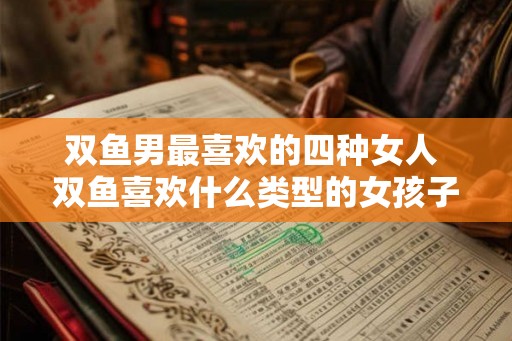双鱼男最喜欢的四种女人 双鱼喜欢什么类型的女孩子 双鱼男最喜欢的四种女人 双鱼喜欢什么类型的女孩子