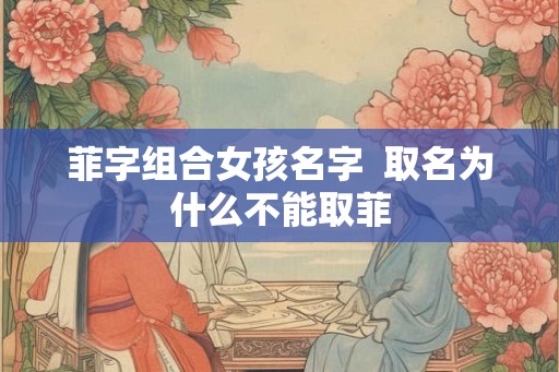 菲字组合女孩名字 取名为什么不能取菲 菲字组合女孩名字 取名为什么不能取菲