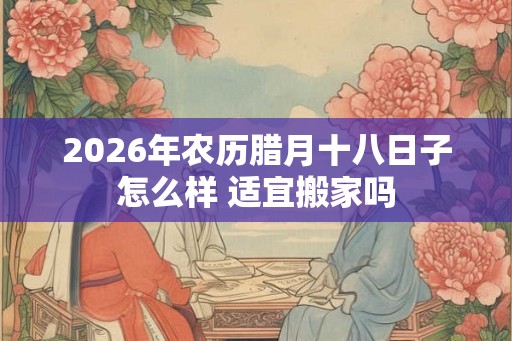 2026年农历腊月十八日子怎么样 适宜搬家吗 2026年农历腊月十八日子怎么样 适宜搬家吗