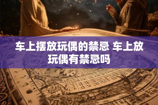 车上摆放玩偶的禁忌 车上放玩偶有禁忌吗 车上摆放玩偶的禁忌 车上放玩偶有禁忌吗