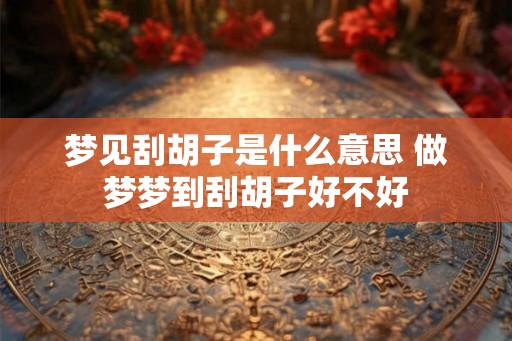 梦见刮胡子是什么意思 做梦梦到刮胡子好不好