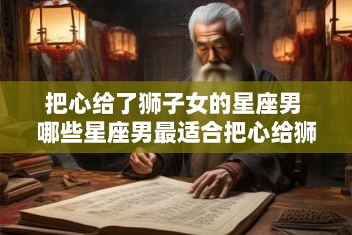 把心给了狮子女的星座男 哪些星座男最适合把心给狮子女