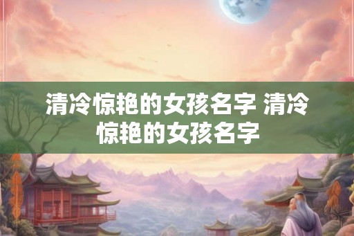 清冷惊艳的女孩名字 清冷惊艳的女孩名字 清冷惊艳的女孩名字 清冷惊艳的女孩名字