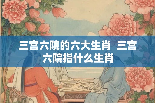 三宫六院的六大生肖  三宫六院指什么生肖